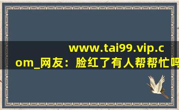 www.tai99.vip.com_网友：脸红了有人帮帮忙吗？,www开头的域名